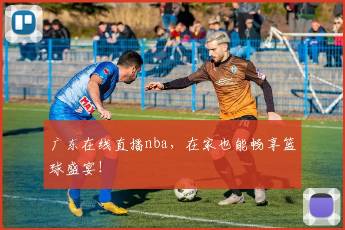 广东在线直播nba，在家也能畅享篮球盛宴！