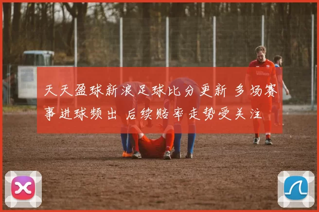 天天盈球新浪足球比分更新 多场赛事进球频出 后续赔率走势受关注
