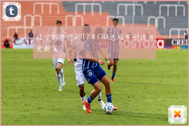 辽宁队夺得2017年CBA总冠军创造历史新高