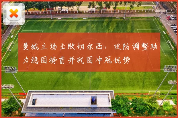 曼城主场击败切尔西，攻防调整助力稳固榜首并巩固冲冠优势