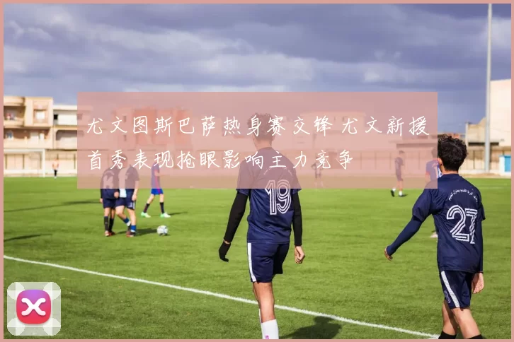 尤文图斯巴萨热身赛交锋 尤文新援首秀表现抢眼影响主力竞争