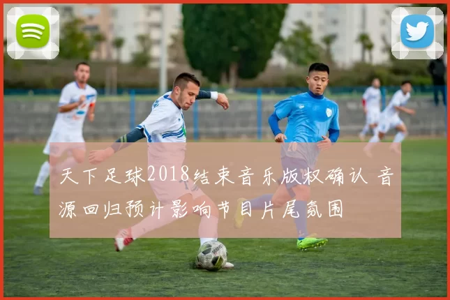 天下足球2018结束音乐版权确认 音源回归预计影响节目片尾氛围
