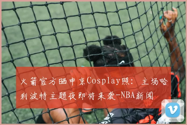 火箭官方晒申京Cosplay照：主场哈利波特主题夜即将来袭-NBA新闻