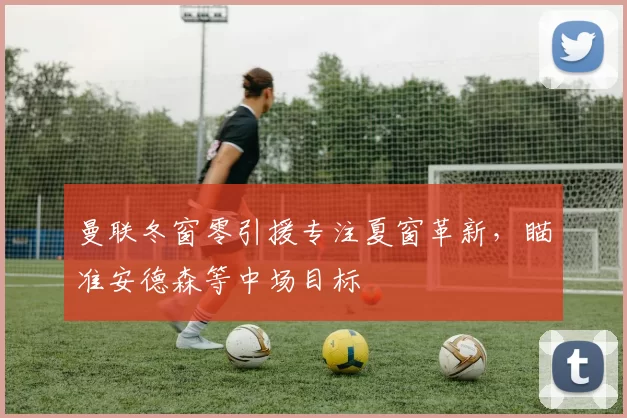 曼联冬窗零引援专注夏窗革新，瞄准安德森等中场目标