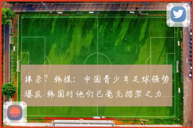 捧杀？韩媒：中国青少年足球强势爆发 韩国对他们已毫无招架之力