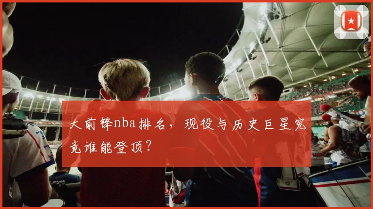 大前锋nba排名，现役与历史巨星究竟谁能登顶？