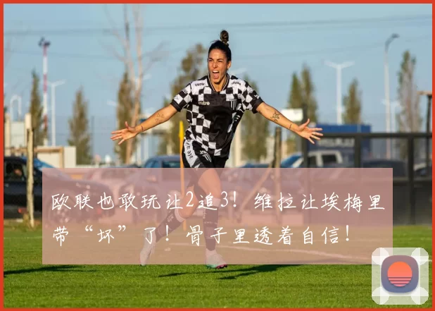 欧联也敢玩让2追3！维拉让埃梅里带“坏”了！骨子里透着自信！