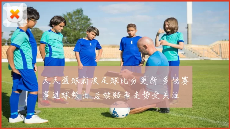 天天盈球新浪足球比分更新 多场赛事进球频出 后续赔率走势受关注