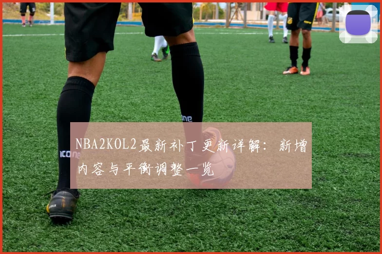 NBA2KOL2最新补丁更新详解：新增内容与平衡调整一览