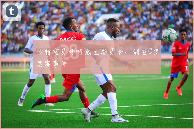 沙特官员呼吁成立委员会，调查C罗罢赛事件
