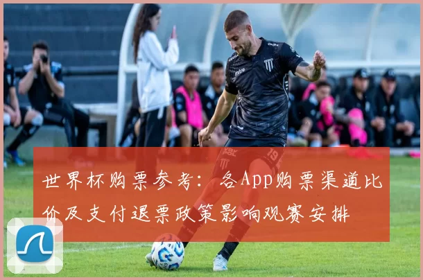 世界杯购票参考：各App购票渠道比价及支付退票政策影响观赛安排