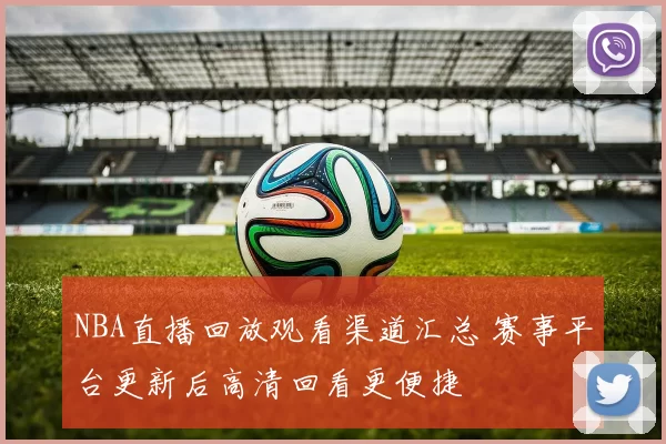 NBA直播回放观看渠道汇总 赛事平台更新后高清回看更便捷