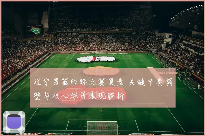 辽宁男篮昨晚比赛复盘 关键节奏调整与核心球员表现解析