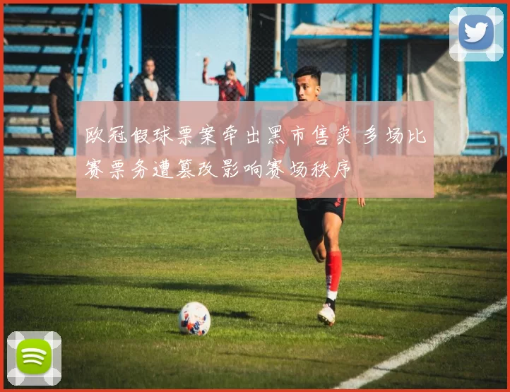 欧冠假球票案牵出黑市售卖 多场比赛票务遭篡改影响赛场秩序