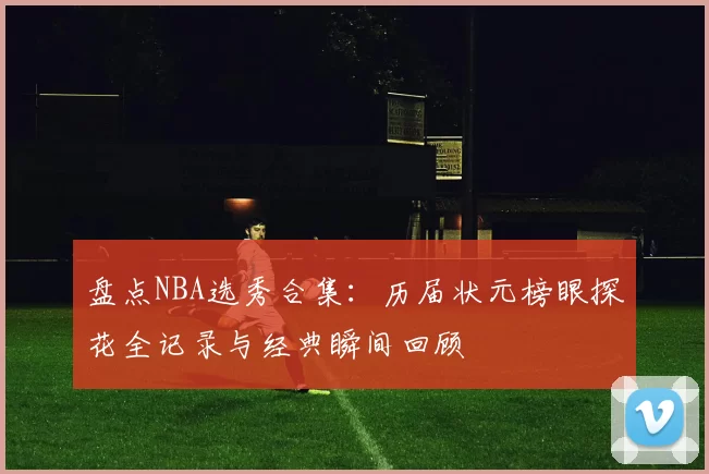 盘点NBA选秀合集：历届状元榜眼探花全记录与经典瞬间回顾