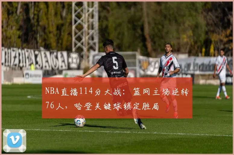 NBA直播114分大战：篮网主场逆转76人，哈登关键球锁定胜局