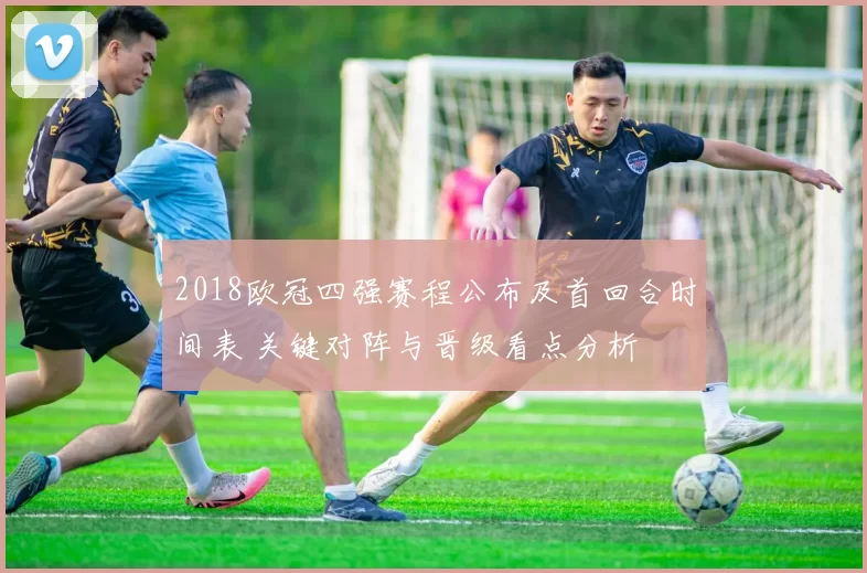 2018欧冠四强赛程公布及首回合时间表 关键对阵与晋级看点分析