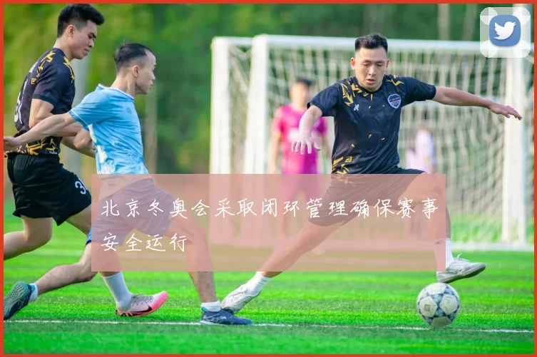 北京冬奥会采取闭环管理确保赛事安全运行