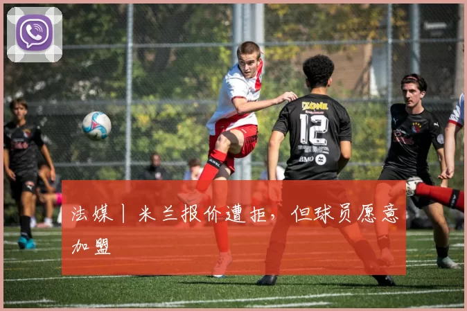 法媒丨米兰报价遭拒，但球员愿意加盟