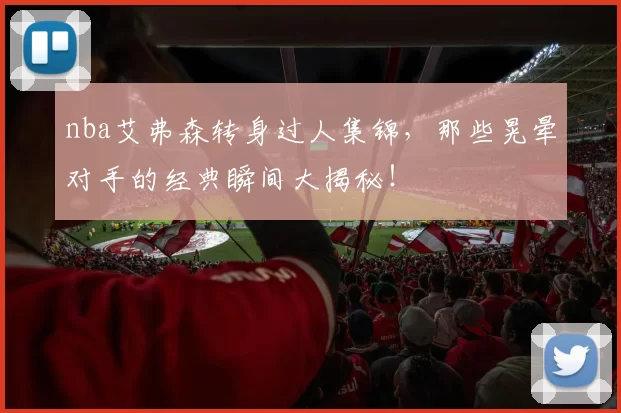 nba艾弗森转身过人集锦，那些晃晕对手的经典瞬间大揭秘！