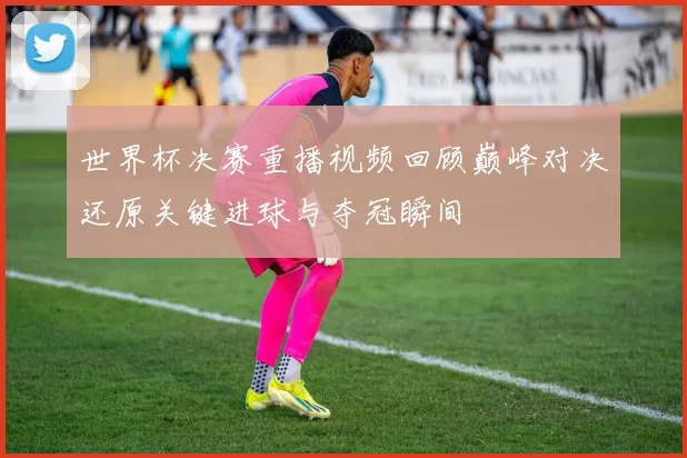 世界杯决赛重播视频回顾巅峰对决还原关键进球与夺冠瞬间