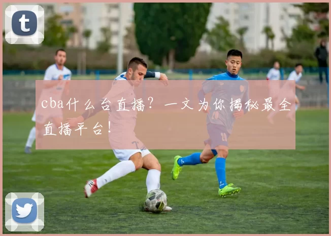 cba什么台直播？一文为你揭秘最全直播平台！