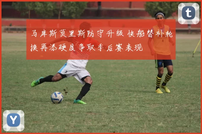 马库斯莫里斯防守升级 快船替补轮换再添硬度争取季后赛表现