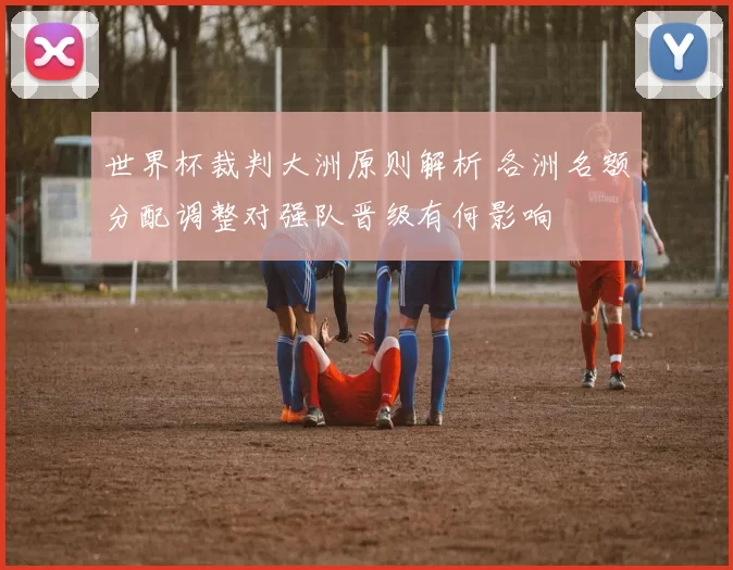 世界杯裁判大洲原则解析 各洲名额分配调整对强队晋级有何影响
