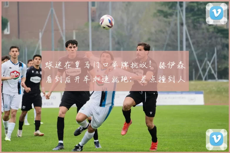 球迷在皇马门口举牌抗议！赫伊森看到后开车加速就跑：差点撞到人