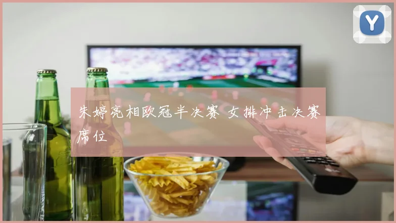 朱婷亮相欧冠半决赛 女排冲击决赛席位