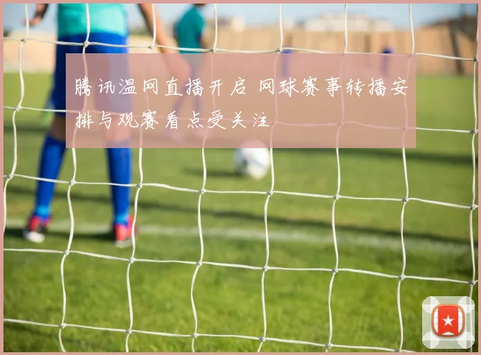 腾讯温网直播开启 网球赛事转播安排与观赛看点受关注
