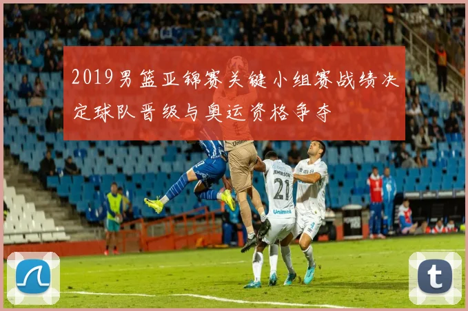 2019男篮亚锦赛关键小组赛战绩决定球队晋级与奥运资格争夺
