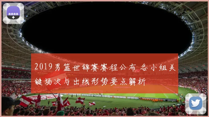 2019男篮世锦赛赛程公布 各小组关键场次与出线形势要点解析