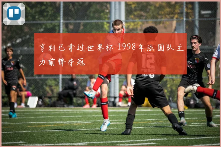 亨利已拿过世界杯 1998年法国队主力前锋夺冠