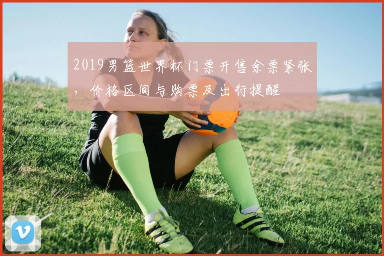 2019男篮世界杯门票开售余票紧张，价格区间与购票及出行提醒