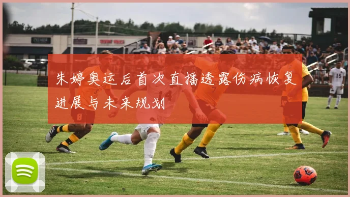 朱婷奥运后首次直播透露伤病恢复进展与未来规划